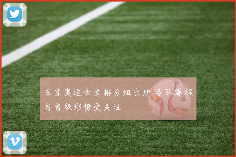 东京奥运会女排分组出炉 各队赛程与晋级形势受关注