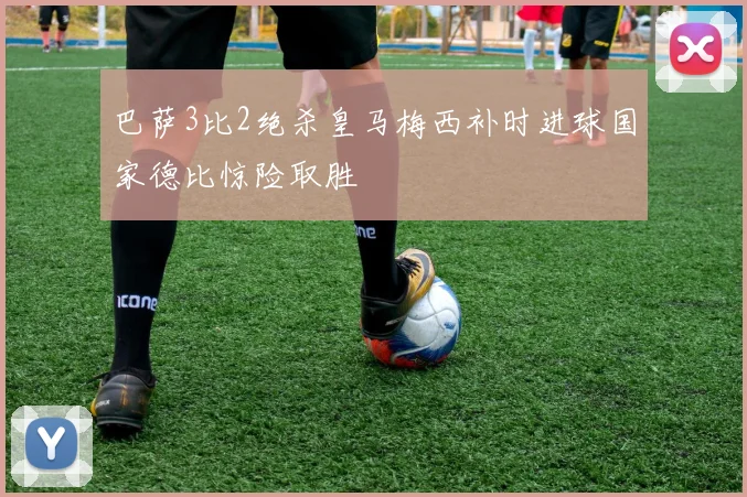 巴萨3比2绝杀皇马梅西补时进球国家德比惊险取胜