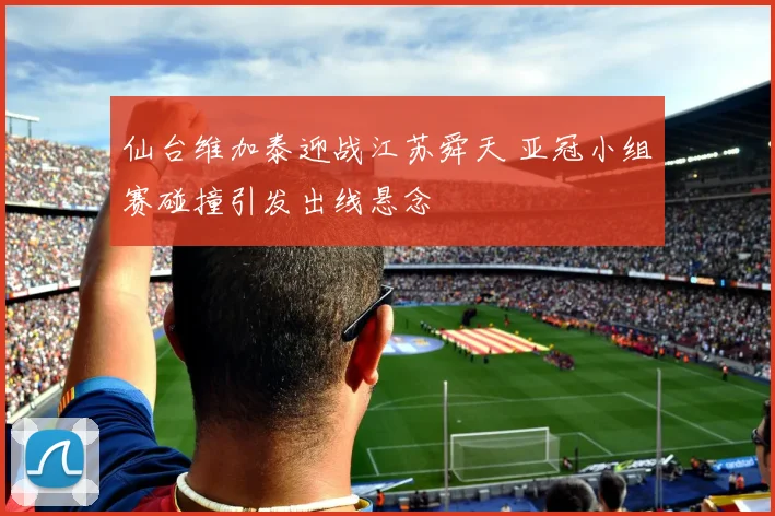 仙台维加泰迎战江苏舜天 亚冠小组赛碰撞引发出线悬念