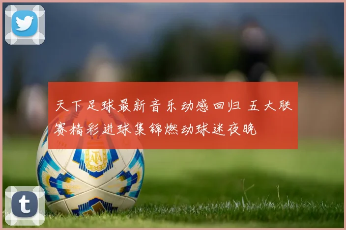 天下足球最新音乐动感回归 五大联赛精彩进球集锦燃动球迷夜晚
