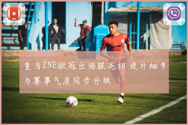 皇马ZNE欧冠出场服亮相 设计细节与赛事气质同步升级