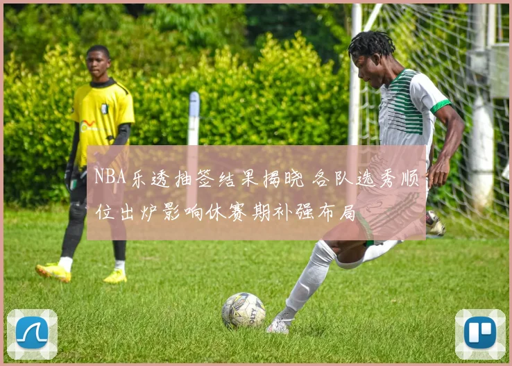 NBA乐透抽签结果揭晓 各队选秀顺位出炉影响休赛期补强布局