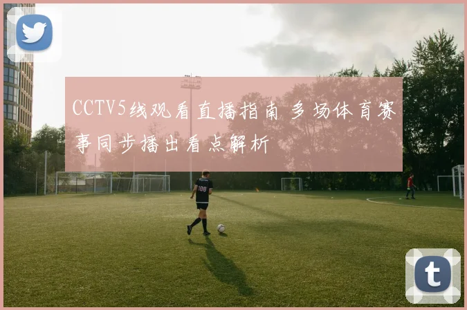 CCTV5线观看直播指南 多场体育赛事同步播出看点解析