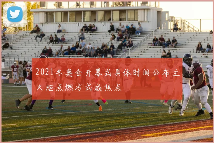 2021冬奥会开幕式具体时间公布主火炬点燃方式成焦点