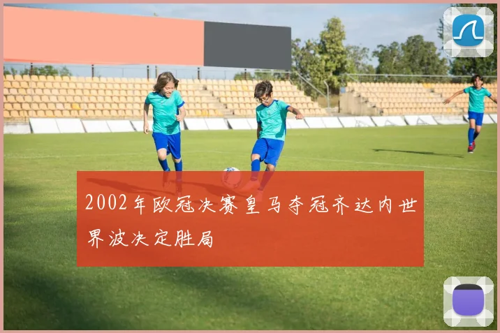 2002年欧冠决赛皇马夺冠齐达内世界波决定胜局