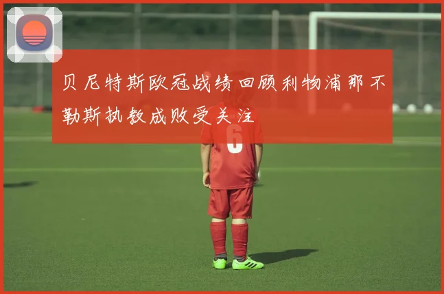 贝尼特斯欧冠战绩回顾利物浦那不勒斯执教成败受关注