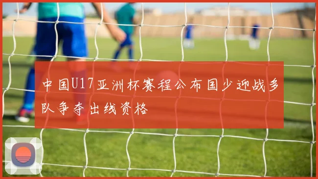 中国U17亚洲杯赛程公布国少迎战多队争夺出线资格