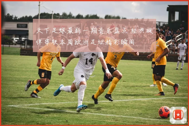 天下足球最新一期音乐盘点 经典旋律串联本周欧洲足坛精彩瞬间