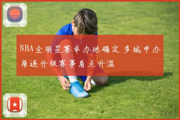 NBA全明星赛举办地确定 多城申办角逐升级赛事看点升温