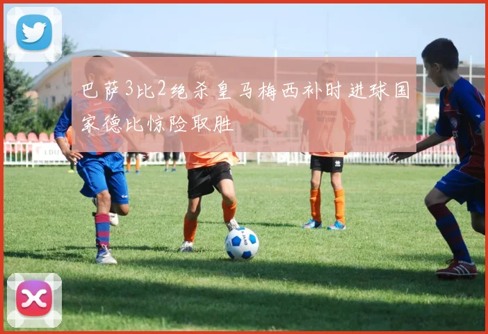 巴萨3比2绝杀皇马梅西补时进球国家德比惊险取胜