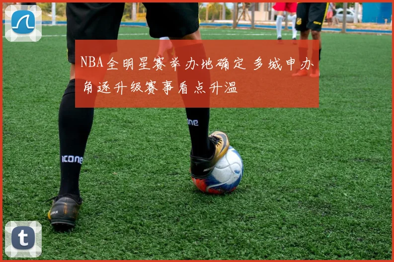 NBA全明星赛举办地确定 多城申办角逐升级赛事看点升温