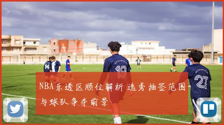 NBA乐透区顺位解析 选秀抽签范围与球队争夺前景